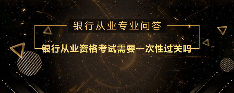 银行从业资格考试需要一次性过关吗