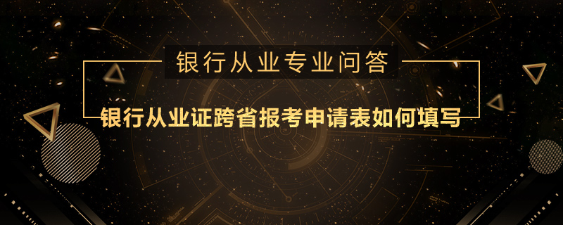银行从业证跨省报考申请表如何填写