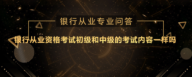 银行从业资格考试初级和中级的考试内容一样吗