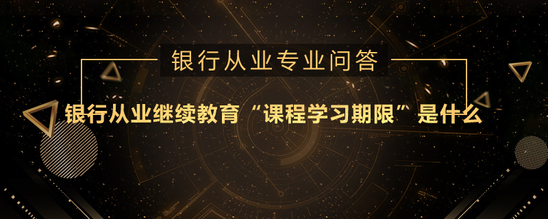 银行从业继续教育“课程学习期限”是什么