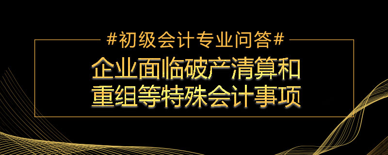 企業(yè)面臨破產(chǎn)清算和重組等特殊會計事項(xiàng)