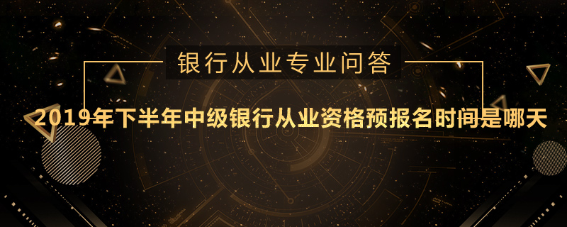 2019年下半年中级银行从业资格预报名时间是哪天