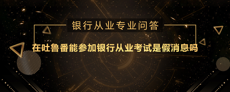 在吐魯番能參加銀行從業(yè)考試是假消息嗎