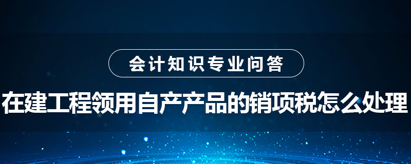 在建工程領(lǐng)用自產(chǎn)產(chǎn)品的銷項稅怎么處理