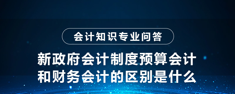 新政府會計制度預算會計和財務會計的區(qū)別是什么