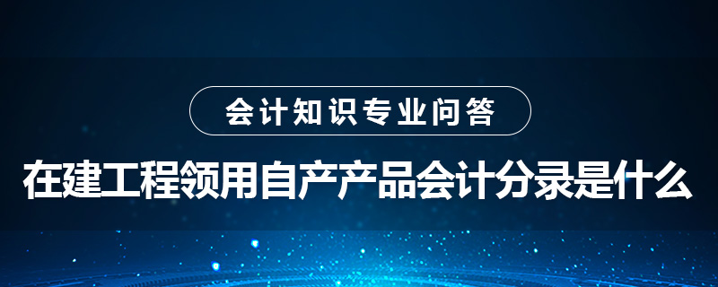 在建工程領(lǐng)用自產(chǎn)產(chǎn)品會計分錄是什么