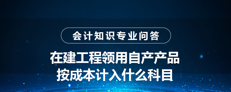 在建工程領(lǐng)用自產(chǎn)產(chǎn)品按成本計入什么科目