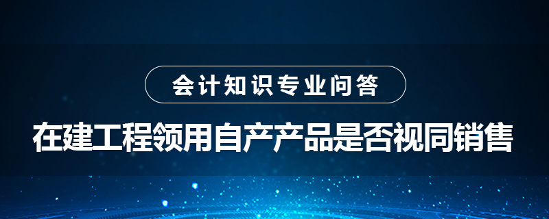 在建工程領(lǐng)用自產(chǎn)產(chǎn)品是否視同銷售