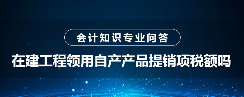 在建工程領(lǐng)用自產(chǎn)產(chǎn)品提銷項稅額嗎