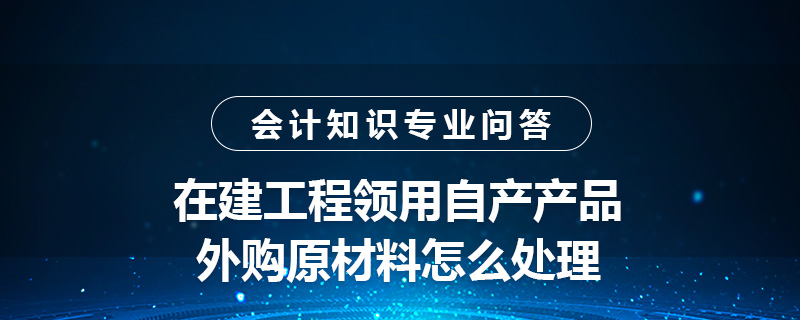 在建工程領用自產(chǎn)產(chǎn)品外購原材料怎么處理