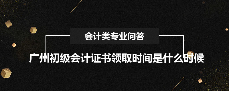 廣州初級會計證書領(lǐng)取時間是什么時候