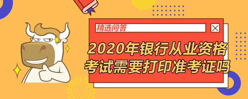 2020年銀行從業(yè)資格考試需要打印準(zhǔn)考證嗎