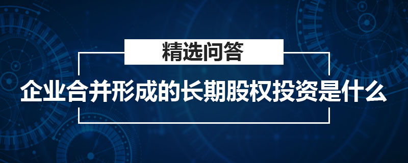 企業(yè)合并形成的長期股權(quán)投資是什么