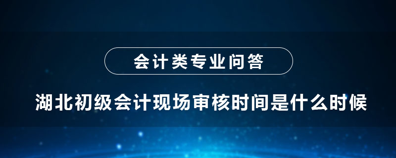 湖北初級會計現(xiàn)場審核時間是什么時候