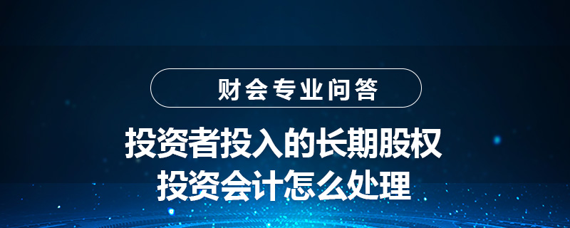 投資者投入的長(zhǎng)期股權(quán)投資會(huì)計(jì)怎么處理