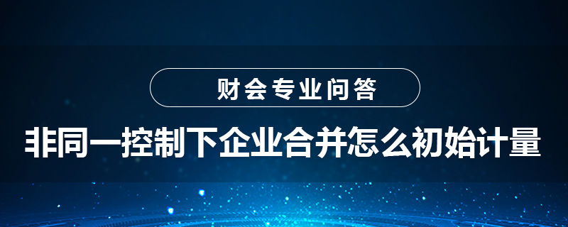 非同一控制下企業(yè)合并怎么初始計量